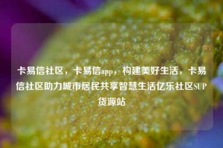 卡易信社区，卡易信app，构建美好生活，卡易信社区助力城市居民共享智慧生活亿乐社区SUP货源站