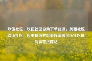 玖伍社区，玖伍社区自助下单货源，美丽社区玖伍社区，邻里和谐共筑美好家园亿乐社区低价自营货源站