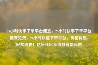 24小时快手下单平台便宜，24小时快手下单平台便宜免费，24小时快速下单平台，价格优惠，轻松购物！亿乐社区低价自营货源站