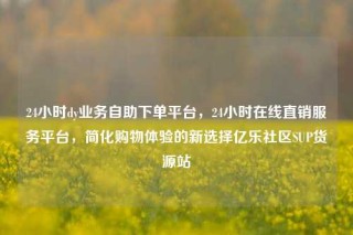 24小时dy业务自助下单平台，24小时在线直销服务平台，简化购物体验的新选择亿乐社区SUP货源站