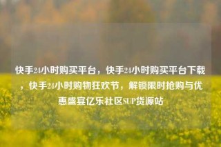 快手24小时购买平台，快手24小时购买平台下载，快手24小时购物狂欢节，解锁限时抢购与优惠盛宴亿乐社区SUP货源站