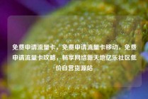 免费申请流量卡，免费申请流量卡移动，免费申请流量卡攻略，畅享网络新天地亿乐社区低价自营货源站
