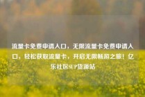 流量卡免费申请入口，无限流量卡免费申请入口，轻松获取流量卡，开启无限畅游之旅！亿乐社区SUP货源站