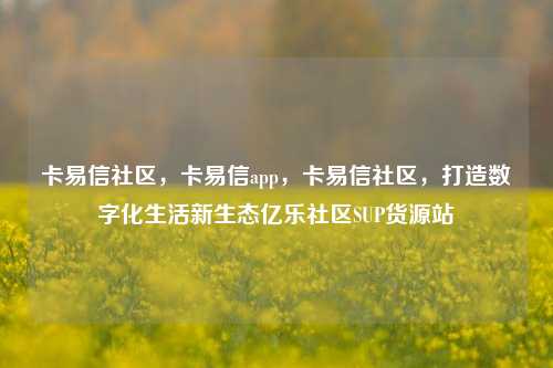 卡易信社区，卡易信app	，卡易信社区，打造数字化生活新生态亿乐社区SUP货源站  第1张