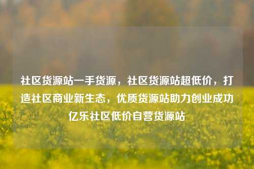 社区货源站一手货源，社区货源站超低价，打造社区商业新生态	，优质货源站助力创业成功亿乐社区低价自营货源站  第1张