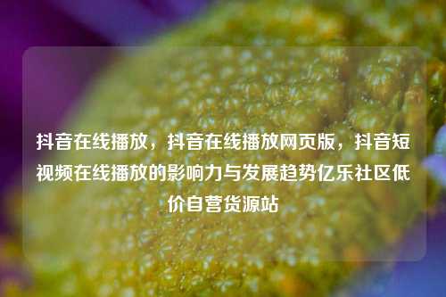 抖音在线播放，抖音在线播放网页版，抖音短视频在线播放的影响力与发展趋势亿乐社区低价自营货源站  第1张