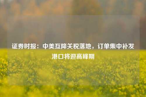 证券时报：中美互降关税落地，订单集中补发港口将迎高峰期  第1张