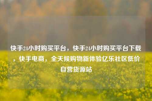 快手24小时购买平台	，快手24小时购买平台下载，快手电商，全天候购物新体验亿乐社区低价自营货源站  第1张