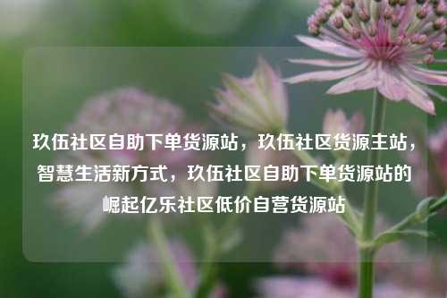 玖伍社区自助下单货源站	，玖伍社区货源主站，智慧生活新方式，玖伍社区自助下单货源站的崛起亿乐社区低价自营货源站  第1张
