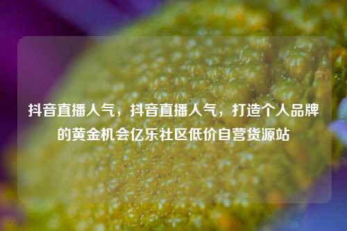 抖音直播人气，抖音直播人气	，打造个人品牌的黄金机会亿乐社区低价自营货源站  第1张