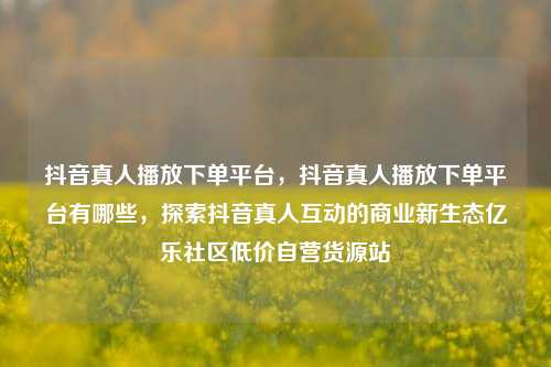 抖音真人播放下单平台	，抖音真人播放下单平台有哪些，探索抖音真人互动的商业新生态亿乐社区低价自营货源站  第1张