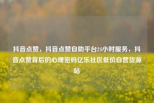 抖音点赞，抖音点赞自助平台24小时服务	，抖音点赞背后的心理密码亿乐社区低价自营货源站  第1张