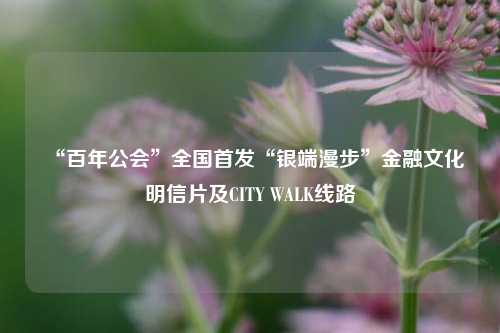 “百年公会”全国首发“银端漫步”金融文化明信片及CITY WALK线路  第1张