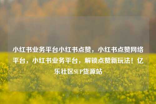 小红书业务平台小红书点赞，小红书点赞网络平台	，小红书业务平台，解锁点赞新玩法！亿乐社区SUP货源站  第1张
