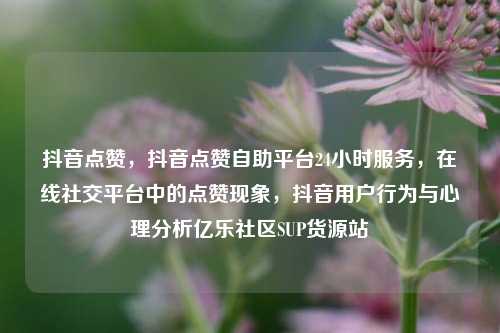 抖音点赞，抖音点赞自助平台24小时服务	，在线社交平台中的点赞现象，抖音用户行为与心理分析亿乐社区SUP货源站  第1张