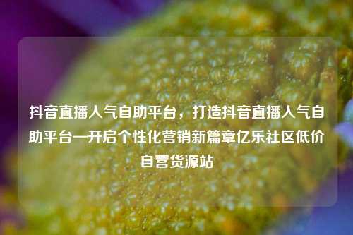 抖音直播人气自助平台	，打造抖音直播人气自助平台—开启个性化营销新篇章亿乐社区低价自营货源站  第1张