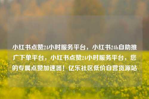 小红书点赞24小时服务平台，小红书24h自助推广下单平台，小红书点赞24小时服务平台	，您的专属点赞加速器！亿乐社区低价自营货源站  第1张