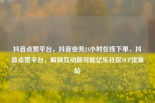 抖音点赞平台，抖音业务24小时在线下单	，抖音点赞平台，解锁互动新可能亿乐社区SUP货源站  第1张